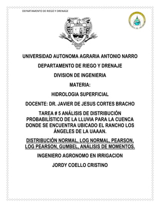DEPARTAMENTO DE RIEGO Y DRENAGE
UNIVERSIDAD AUTONOMA AGRARIA ANTONIO NARRO
DEPARTAMENTO DE RIEGO Y DRENAJE
DIVISION DE INGENIERIA
MATERIA:
HIDROLOGIA SUPERFICIAL
DOCENTE: DR. JAVIER DE JESUS CORTES BRACHO
TAREA # 5 ANÁLISIS DE DISTRIBUCIÓN
PROBABILÍSTICO DE LA LLUVIA PARA LA CUENCA
DONDE SE ENCUENTRA UBICADO EL RANCHO LOS
ÁNGELES DE LA UAAAN.
DISTRIBUCIÓN NORMAL, LOG NORMAL, PEARSON,
LOG PEARSON, GUMBEL, ANÁLISIS DE MOMENTOS.
INGENIERO AGRONOMO EN IRRIGACION
JORDY COELLO CRISTINO
 