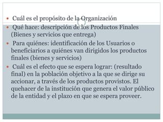  Cuál es el propósito de la Organización
 Qué hace: descripción de los Productos Finales
(Bienes y servicios que entrega)
 Para quiénes: identificación de los Usuarios o
beneficiarios a quiénes van dirigidos los productos
finales (bienes y servicios)
 Cuál es el efecto que se espera lograr: (resultado
final) en la población objetivo a la que se dirige su
accionar, a través de los productos provistos. El
quehacer de la institución que genera el valor público
de la entidad y el plazo en que se espera proveer.
 