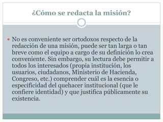 ¿Cómo se redacta la misión?
 No es conveniente ser ortodoxos respecto de la
redacción de una misión, puede ser tan larga o tan
breve como el equipo a cargo de su definición lo crea
conveniente. Sin embargo, su lectura debe permitir a
todos los interesados (propia institución, los
usuarios, ciudadanos, Ministerio de Hacienda,
Congreso, etc.) comprender cuál es la esencia o
especificidad del quehacer institucional (que le
confiere identidad) y que justifica públicamente su
existencia.
 