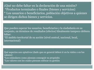 ¿Qué no debe faltar en la declaración de una misión?
*Productos terminales o finales (bienes y servicios)
* Los usuarios o beneficiarios, población objetivos a quienes
se dirigen dichos bienes y servicios.
Que pueden esperar los usuarios, beneficiarios y la ciudadanía en su
conjunto, en términos de resultados (efectos) Idealmente tampoco debiera
faltar:
*El ámbito territorial de su acción (nivel central, nacional, local,
internacional)
Qué aspectos son optativos (dado que en general deben ir en la visión o en los
valores)
*Los estándares como piensan conseguir su propósito
*Los valores con los cuales piensan enfocar su gestión
 