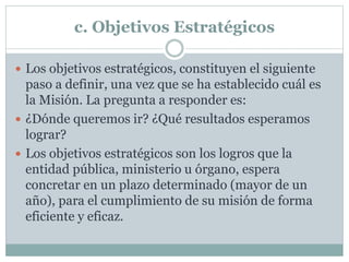 c. Objetivos Estratégicos
 Los objetivos estratégicos, constituyen el siguiente
paso a definir, una vez que se ha establecido cuál es
la Misión. La pregunta a responder es:
 ¿Dónde queremos ir? ¿Qué resultados esperamos
lograr?
 Los objetivos estratégicos son los logros que la
entidad pública, ministerio u órgano, espera
concretar en un plazo determinado (mayor de un
año), para el cumplimiento de su misión de forma
eficiente y eficaz.
 