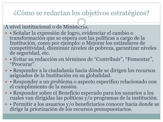 ¿Cómo se redactan los objetivos estratégicos?
A nivel institucional o de Ministerio.
 • Señalar la expresión de logro, evidenciar el cambio o
transformación que se espera con las políticas a cargo de la
Institución, como por ejemplo: o Mejorar los estándares de
competitividad, disminuir niveles de pobreza, garantizar niveles
de seguridad, etc.
 • Evitar su redacción en términos de “Contribuir”, “Fomentar”,
“Procurar”.
 • Responder a la ciudadanía hacia dónde se dirigen los recursos
asignados de la Institución en su globalidad.
 • Responder a un problema o aspecto específico relacionado con
el cumplimiento de la misión.
 • Responder sobre el Beneficio esperado para los usuarios a los
cuales van dirigidas las políticas y/o programas de la institución.
 • Permitir a los usuarios y/o beneficiarios conocer hacia donde se
dirige la priorización de los recursos presupuestarios.
 