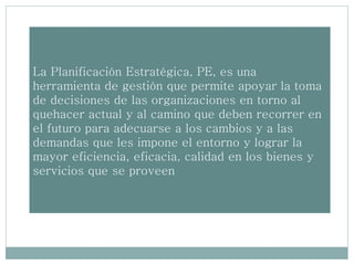 La Planificación Estratégica, PE, es una
herramienta de gestión que permite apoyar la toma
de decisiones de las organizaciones en torno al
quehacer actual y al camino que deben recorrer en
el futuro para adecuarse a los cambios y a las
demandas que les impone el entorno y lograr la
mayor eficiencia, eficacia, calidad en los bienes y
servicios que se proveen
 