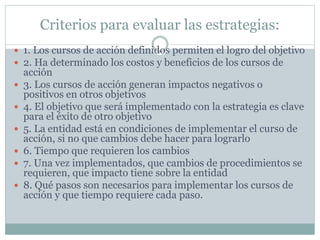Criterios para evaluar las estrategias:
 1. Los cursos de acción definidos permiten el logro del objetivo
 2. Ha determinado los costos y beneficios de los cursos de
acción
 3. Los cursos de acción generan impactos negativos o
positivos en otros objetivos
 4. El objetivo que será implementado con la estrategia es clave
para el éxito de otro objetivo
 5. La entidad está en condiciones de implementar el curso de
acción, si no que cambios debe hacer para lograrlo
 6. Tiempo que requieren los cambios
 7. Una vez implementados, que cambios de procedimientos se
requieren, que impacto tiene sobre la entidad
 8. Qué pasos son necesarios para implementar los cursos de
acción y que tiempo requiere cada paso.
 