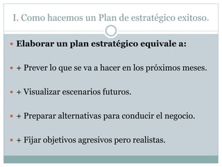 I. Como hacemos un Plan de estratégico exitoso.
 Elaborar un plan estratégico equivale a:
 + Prever lo que se va a hacer en los próximos meses.
 + Visualizar escenarios futuros.
 + Preparar alternativas para conducir el negocio.
 + Fijar objetivos agresivos pero realistas.
 