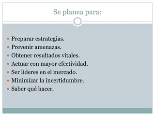 Se planea para:
 Preparar estrategias.
 Prevenir amenazas.
 Obtener resultados vitales.
 Actuar con mayor efectividad.
 Ser líderes en el mercado.
 Minimizar la incertidumbre.
 Saber qué hacer.
 