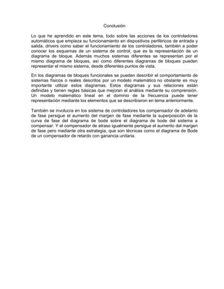 Conclusión
Lo que he aprendido en este tema, todo sobre las acciones de los controladores
automáticos que empieza su funcionamiento en dispositivos periféricos de entrada y
salida, drivers como saber el funcionamiento de los controladores, también a poder
conocer los esquemas de un sistema de control, que es la representación de un
diagrama de bloque. Además muchos sistemas diferentes se representan por el
mismo diagrama de bloques, así como diferentes diagramas de bloques pueden
representar el mismo sistema, desde diferentes puntos de vista.
En los diagramas de bloques funcionales se pueden describir el comportamiento de
sistemas físicos o reales descritos por un modelo matemático no obstante es muy
importante utilizar estos diagramas. Estos diagramas y sus relaciones están
definidas y tienen reglas básicas que mejoran el análisis mediante su comprensión.
Un modelo matemático lineal en el dominio de la frecuencia puede tener
representación mediante los elementos que se describieron en tema anteriormente.
También se involucra en los sistema de controladores los compensador de adelanto
de fase persigue el aumento del margen de fase mediante la superposición de la
curva de fase del diagrama de bode sobre el diagrama de bode del sistema a
compensar. Y el compensador de atraso igualmente persigue el aumento del margen
de fase pero mediante otra estrategia, que son técnicas como el diagrama de Bode
de un compensador de retardo con ganancia unitaria.
 