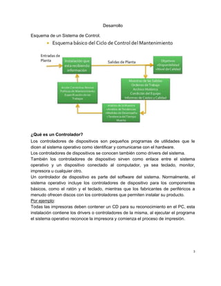 Desarrollo
Esquema de un Sistema de Control.
¿Qué es un Controlador?
Los controladores de dispositivos son pequeños programas de utilidades que le
dicen al sistema operativo como identificar y comunicarse con el hardware.
Los controladores de dispositivos se conocen también como drivers del sistema.
También los controladores de dispositivo sirven como enlace entre el sistema
operativo y un dispositivo conectado al computador, ya sea teclado, monitor,
impresora u cualquier otro.
Un controlador de dispositivo es parte del software del sistema. Normalmente, el
sistema operativo incluye los controladores de dispositivo para los componentes
básicos, como el ratón y el teclado, mientras que los fabricantes de periféricos a
menudo ofrecen discos con los controladores que permiten instalar su producto.
Por ejemplo:
Todas las impresoras deben contener un CD para su reconocimiento en el PC, esta
instalación contiene los drivers o controladores de la misma, al ejecutar el programa
el sistema operativo reconoce la impresora y comienza el proceso de impresión.
3
 
