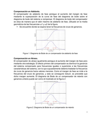 Compensación en Adelanto.
El compensador de adelanto de fase persigue el aumento del margen de fase
mediante la superposición de la curva de fase del diagrama de bode sobre el
diagrama de bode del sistema a compensar. El diagrama de bode del compensador
se sitúa de manera que el valor máximo de adelanto de fase. (Situado en la media
geométrica de las frecuencias ω1 y ω2 de la figura.
 Se encuentre donde se espera tener la frecuencia de cruce de ganancia.
Figura 1: Diagrama de Bode de un compensador de adelanto de fase
Compensación en Atraso.
El compensador de atraso igualmente persigue el aumento del margen de fase pero
mediante otra estrategia. El efecto primero del compensador es disminuir la ganancia
del sistema compensado para frecuencias iguales o superiores a las frecuencias
características del sistema, con lo que supuestamente debería trasladar la frecuencia
de cruce de ganancia hacia valores menores. Como el margen de fase se mide a la
frecuencia del cruce de ganancia, y esta se conseguirá reducir, es previsible que
dicho margen aumente. El diagrama de Bode de un compensador de retardo con
ganancia unitaria puede ser como el mostrado en la figura 2
Figura 2: Diagrama de Bode de un compensador de retardo
4
 