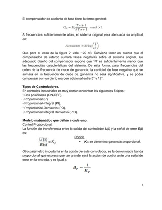 El compensador de adelanto de fase tiene la forma general:
A frecuencias suficientemente altas, el sistema original vera atenuada su amplitud
en:
Que para el caso de la figura 2, vale −20 dB. Conviene tener en cuenta que el
compensador de retardo sumará fases negativas sobre el sistema original. Un
adecuado diseño del compensador supone que 1/T es suficientemente menor que
las frecuencias características del sistema. De esta forma, para frecuencias del
orden de la frecuencia de cruce de ganancia, la cantidad de fase negativa que se
sumará en la frecuencia de cruce de ganancia no será significativa, y se podrá
compensar con un cierto margen adicional entre 5° y 12°.
Tipos de Controladores.
En controles industriales es muy común encontrar los siguientes 5 tipos:
• Dos posiciones (ON-OFF).
• Proporcional (P).
• Proporcional-Integral (PI).
• Proporcional-Derivativo (PD).
• Proporcional Integral Derivativo (PID).
Modelo matemático que define a cada uno.
Control Proporcional:
La función de transferencia entre la salida del controlador U(t) y la señal de error E(t)
es:
Dónde,
 KP: se denomina ganancia proporcional.
Otro parámetro importante en la acción de este controlador, es la denominada banda
proporcional que expresa que tan grande será la acción de control ante una señal de
error en la entrada, y es igual a:
5
 