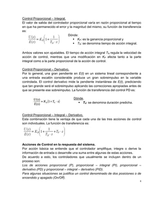 Control Proporcional – Integral.
El valor de salida del controlador proporcional varía en razón proporcional al tiempo
en que ha permanecido el error y la magnitud del mismo, su función de transferencia
es:
Dónde:
 KP: es la ganancia proporcional y
 TN: se denomina tiempo de acción integral.
Ambos valores son ajustables. El tiempo de acción integral TN regula la velocidad de
acción de control, mientras que una modificación en KP afecta tanto a la parte
integral como a la parte proporcional de la acción de control.
Control Proporcional – Derivativo.
Por lo general, una gran pendiente en E(t) en un sistema lineal correspondiente a
una entrada escalón considerable produce un gran sobreimpulso en la variable
controlada. El control derivativo mide la pendiente instantánea de E(t), prediciendo
que tan grande será el sobreimpulso aplicando las correcciones apropiadas antes de
que se presente ese sobreimpulso. La función de transferencia del control PD es:
Dónde,
 TV: se denomina duración predicha.
Control Proporcional – Integral – Derivativo.
Esta combinación tiene la ventaja de que cada una de las tres acciones de control
son individuales. La función de transferencia es:
Acciones de Control en la respuesta del sistema.
Por acción básica se entiende que el controlador amplifique, integre o derive la
información de entrada o desarrolle una suma entre algunas de estas acciones.
De acuerdo a esto, los controladores que usualmente se incluyen dentro de un
proceso son:
Los de acciones proporcional (P), proporcional – integral (PI), proporcional –
derivativo (PD) y proporcional – integral – derivativo (PID).
Para algunas situaciones se justifica un control denominado de dos posiciones o de
encendido y apagado (On/Off).
6
 