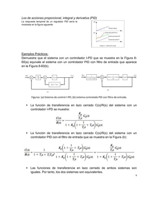 Los de acciones proporcional, integral y derivativa (PID)
La respuesta temporal de un regulador PID sería la
mostrada en la figura siguiente:
Ejemplos Prácticos:
Demuestre que el sistema con un controlador I-PD que se muestra en la Figura 8-
60(a) equivale al sistema con un controlador PID con filtro de entrada que aparece
en la Figura 8-60(b).
Figuras: (a) Sistema de control I-PD; (b) sistema controlado PID con filtro de entrada.
 La función de transferencia en lazo cerrado C(s)/R(s) del sistema con un
controlador I-PD se muestra:
 La función de transferencia en lazo cerrado C(s)/R(s) del sistema con un
controlador PID con el filtro de entrada que se muestra en la Figura (b):
 Las funciones de transferencia en lazo cerrado de ambos sistemas son
iguales. Por tanto, los dos sistemas son equivalentes.
8
 