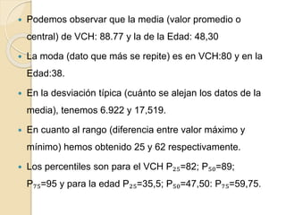  Podemos observar que la media (valor promedio o
central) de VCH: 88.77 y la de la Edad: 48,30
 La moda (dato que más se repite) es en VCH:80 y en la
Edad:38.
 En la desviación típica (cuánto se alejan los datos de la
media), tenemos 6.922 y 17,519.
 En cuanto al rango (diferencia entre valor máximo y
mínimo) hemos obtenido 25 y 62 respectivamente.
 Los percentiles son para el VCH P₂₅=82; P₅₀=89;
P₇₅=95 y para la edad P₂₅=35,5; P₅₀=47,50: P₇₅=59,75.
 