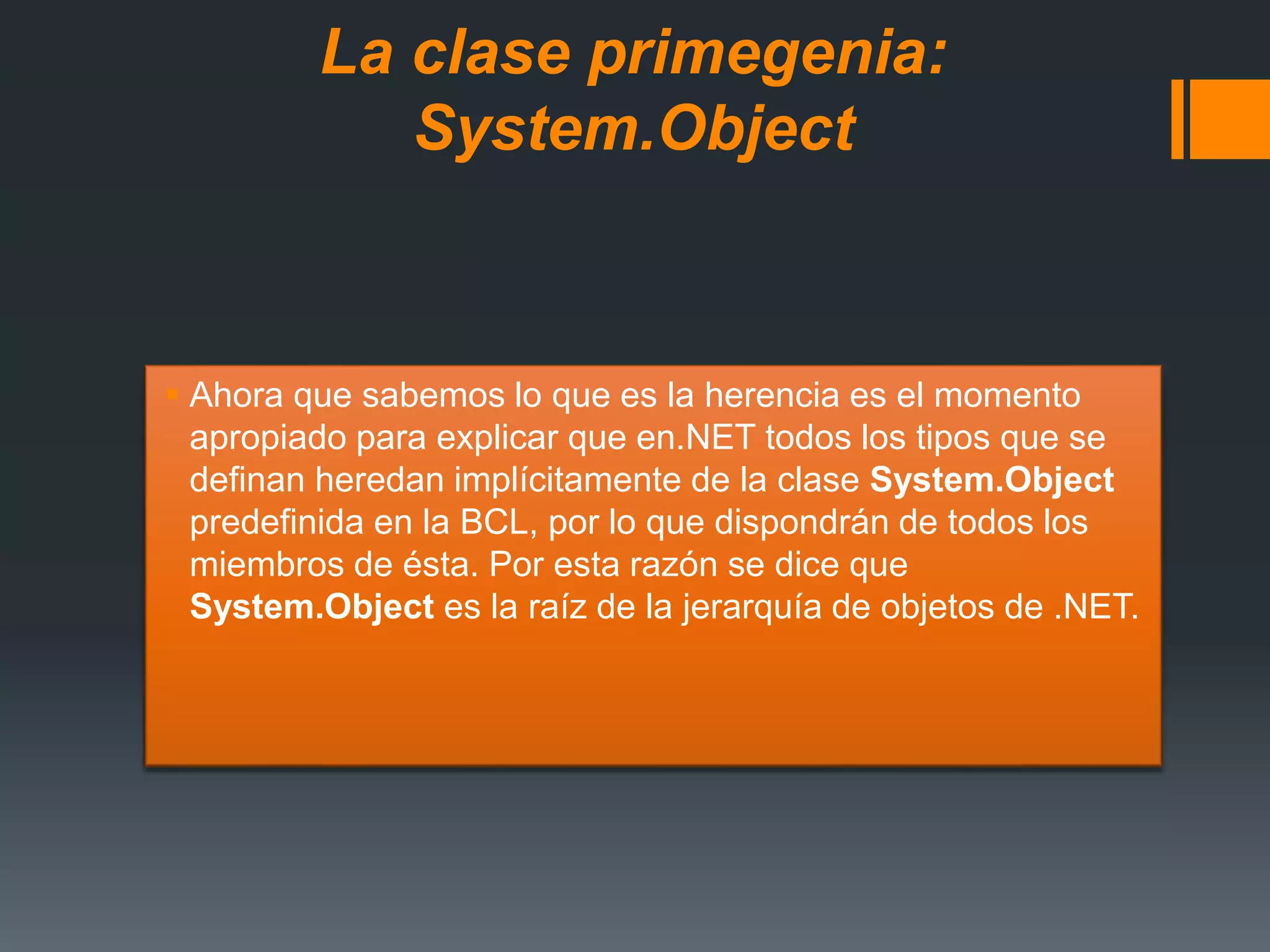 La clase primegenia:
System.Object
 Ahora que sabemos lo que es la herencia es el momento
apropiado para explicar que en.NET todos los tipos que se
definan heredan implícitamente de la clase System.Object
predefinida en la BCL, por lo que dispondrán de todos los
miembros de ésta. Por esta razón se dice que
System.Object es la raíz de la jerarquía de objetos de .NET.
 