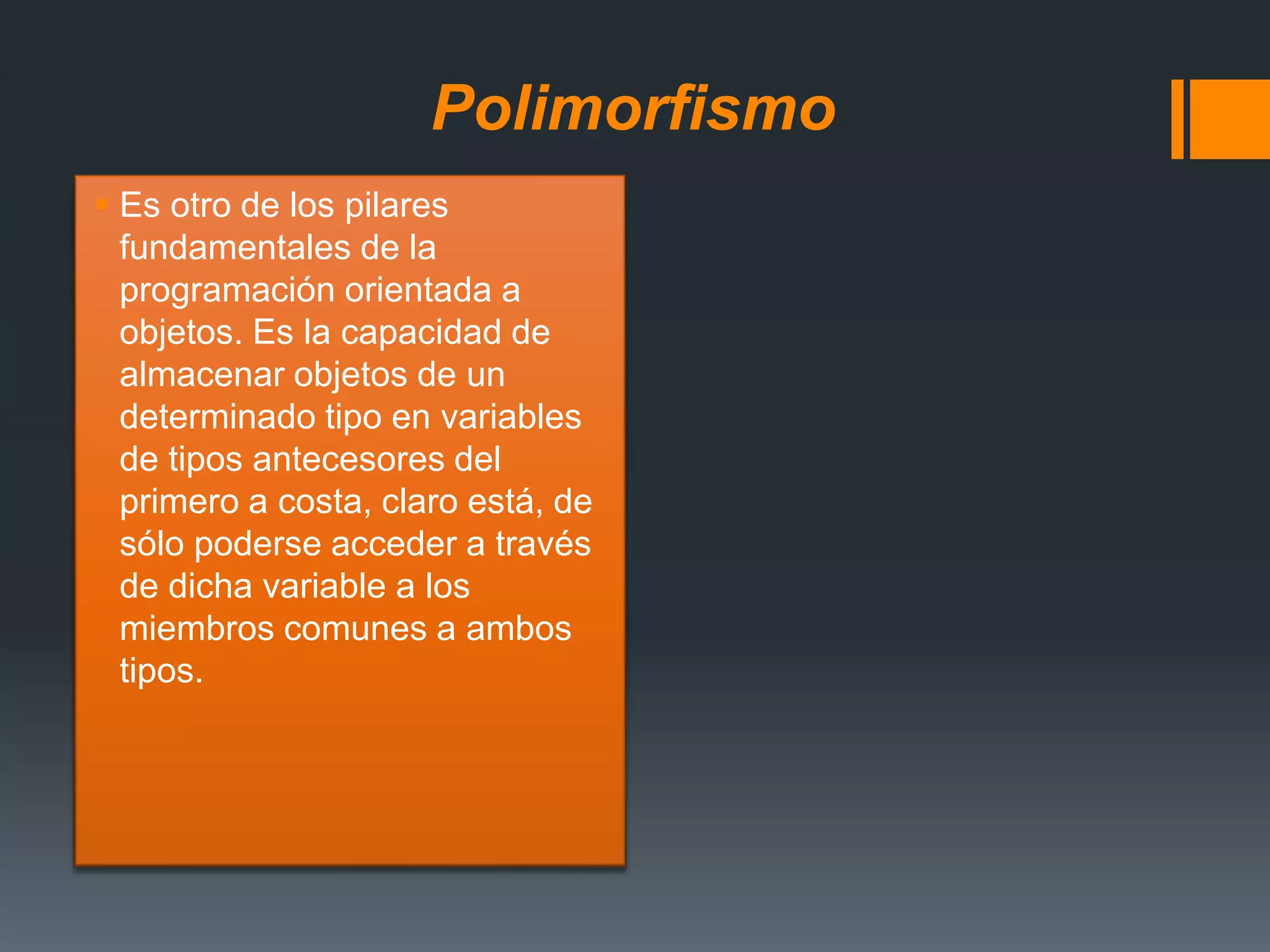 Polimorfismo
 Es otro de los pilares
fundamentales de la
programación orientada a
objetos. Es la capacidad de
almacenar objetos de un
determinado tipo en variables
de tipos antecesores del
primero a costa, claro está, de
sólo poderse acceder a través
de dicha variable a los
miembros comunes a ambos
tipos.
 