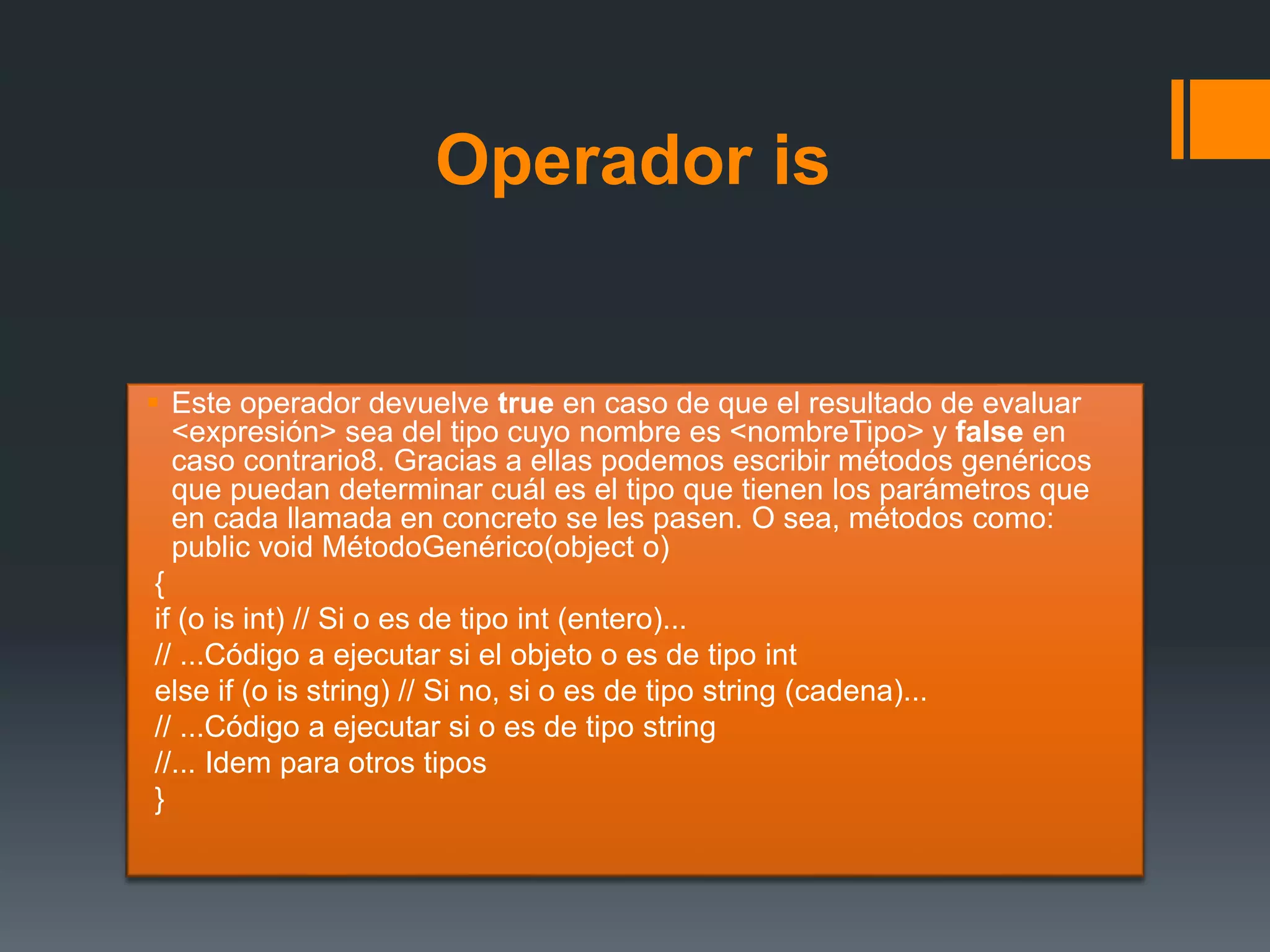 Operador is
 Este operador devuelve true en caso de que el resultado de evaluar
<expresión> sea del tipo cuyo nombre es <nombreTipo> y false en
caso contrario8. Gracias a ellas podemos escribir métodos genéricos
que puedan determinar cuál es el tipo que tienen los parámetros que
en cada llamada en concreto se les pasen. O sea, métodos como:
public void MétodoGenérico(object o)
{
if (o is int) // Si o es de tipo int (entero)...
// ...Código a ejecutar si el objeto o es de tipo int
else if (o is string) // Si no, si o es de tipo string (cadena)...
// ...Código a ejecutar si o es de tipo string
//... Idem para otros tipos
}
 