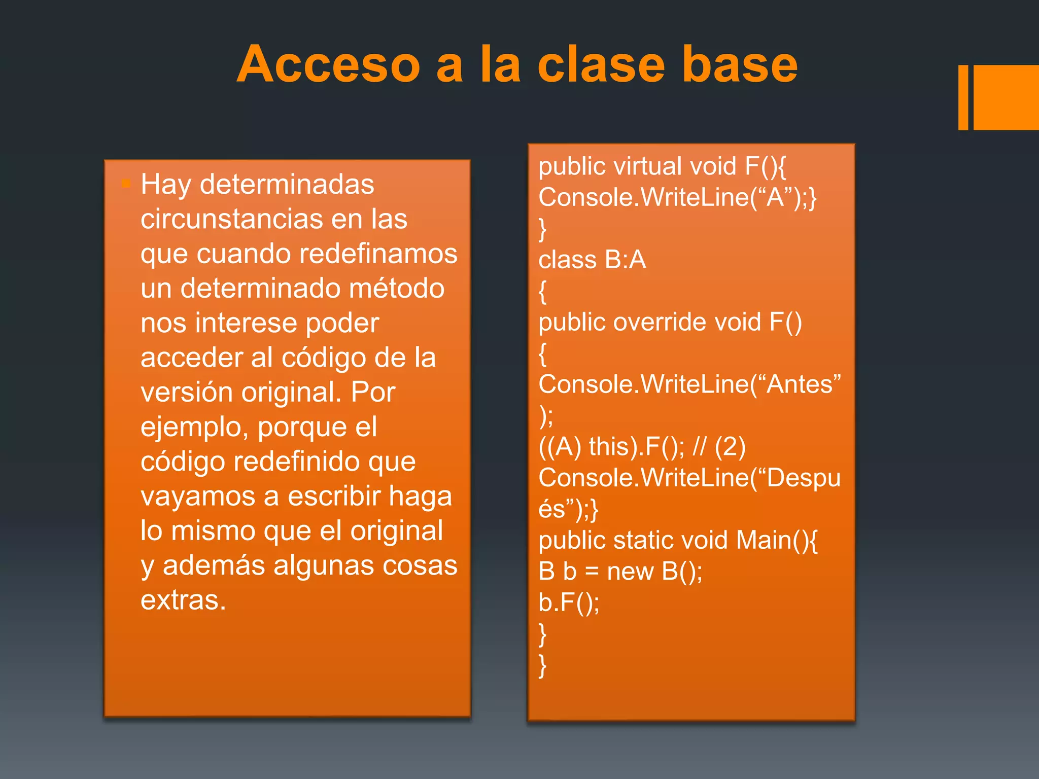 Acceso a la clase base
 Hay determinadas
circunstancias en las
que cuando redefinamos
un determinado método
nos interese poder
acceder al código de la
versión original. Por
ejemplo, porque el
código redefinido que
vayamos a escribir haga
lo mismo que el original
y además algunas cosas
extras.
public virtual void F(){
Console.WriteLine(“A”);}
}
class B:A
{
public override void F()
{
Console.WriteLine(“Antes”
);
((A) this).F(); // (2)
Console.WriteLine(“Despu
és”);}
public static void Main(){
B b = new B();
b.F();
}
}
 