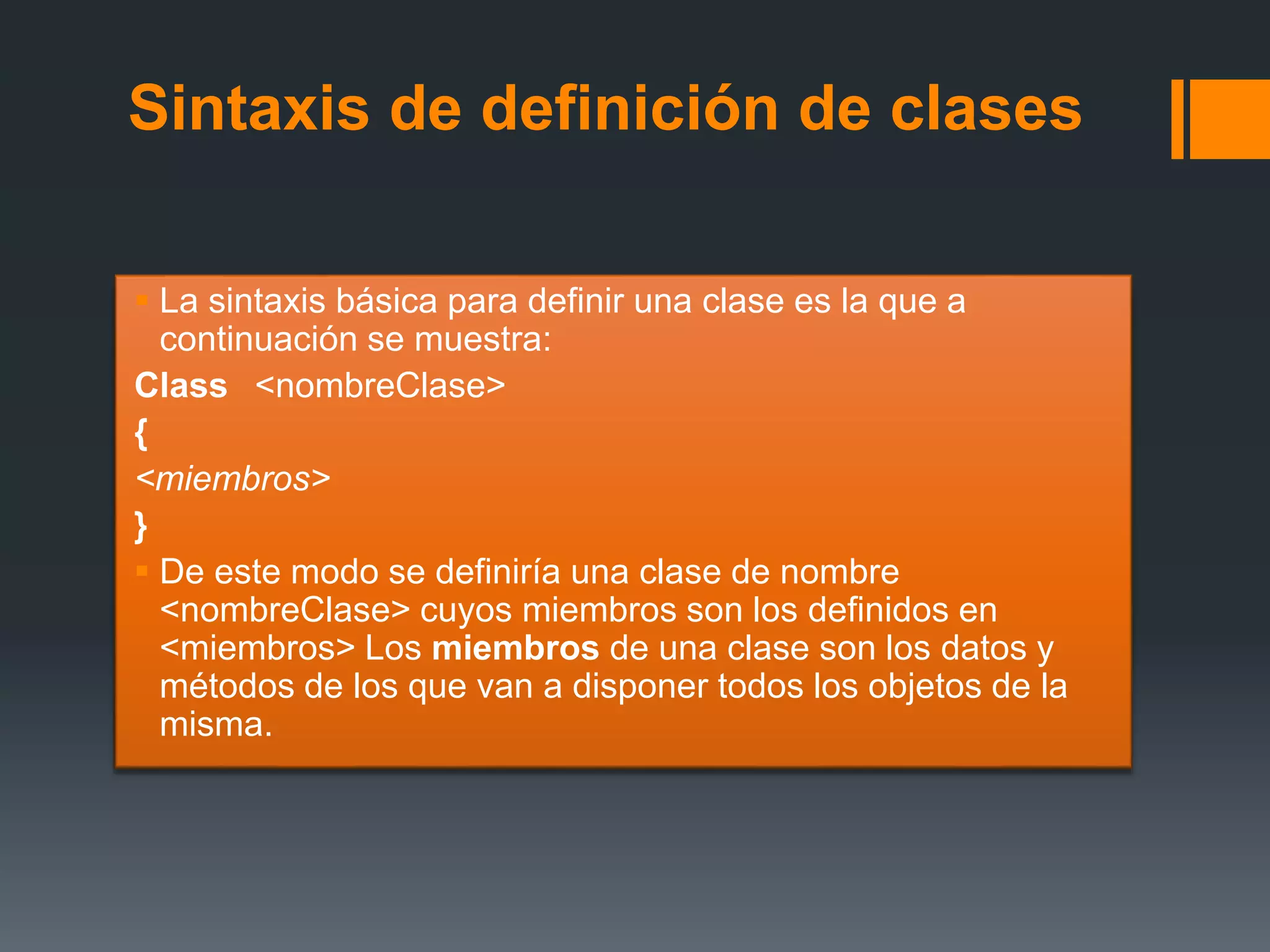 Sintaxis de definición de clases
 La sintaxis básica para definir una clase es la que a
continuación se muestra:
Class <nombreClase>
{
<miembros>
}
 De este modo se definiría una clase de nombre
<nombreClase> cuyos miembros son los definidos en
<miembros> Los miembros de una clase son los datos y
métodos de los que van a disponer todos los objetos de la
misma.
 
