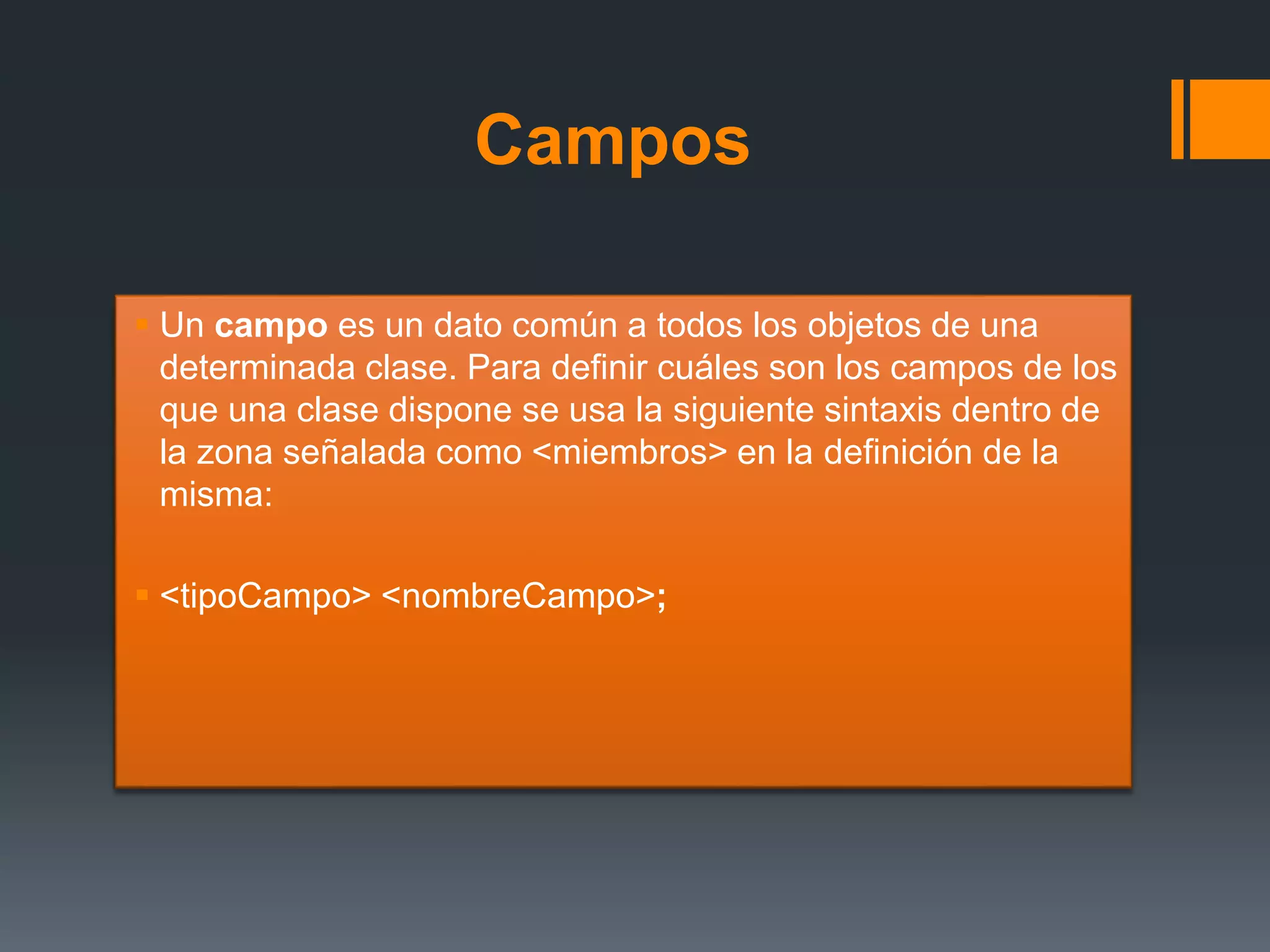 Campos
 Un campo es un dato común a todos los objetos de una
determinada clase. Para definir cuáles son los campos de los
que una clase dispone se usa la siguiente sintaxis dentro de
la zona señalada como <miembros> en la definición de la
misma:
 <tipoCampo> <nombreCampo>;
 