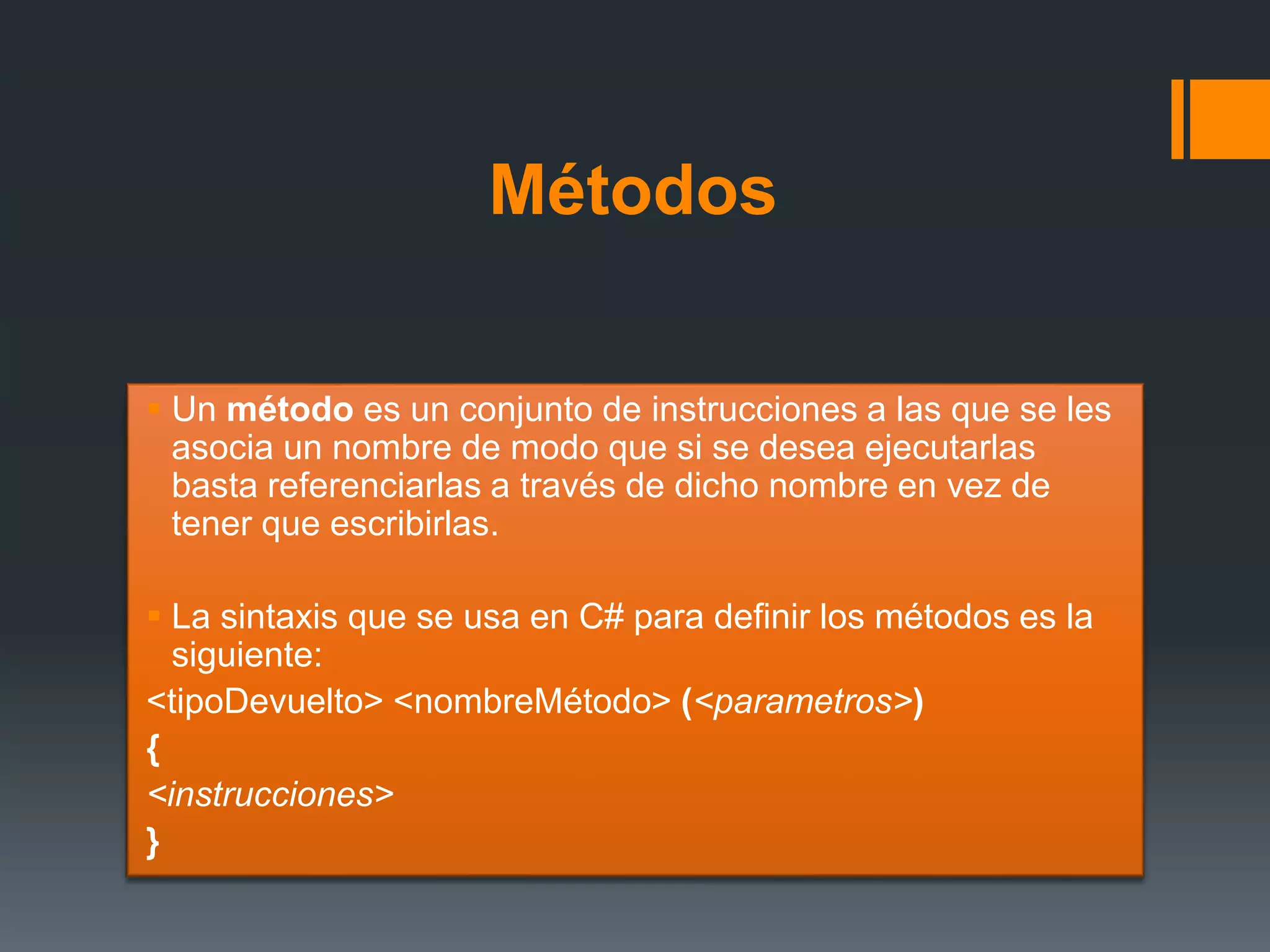 Métodos
 Un método es un conjunto de instrucciones a las que se les
asocia un nombre de modo que si se desea ejecutarlas
basta referenciarlas a través de dicho nombre en vez de
tener que escribirlas.
 La sintaxis que se usa en C# para definir los métodos es la
siguiente:
<tipoDevuelto> <nombreMétodo> (<parametros>)
{
<instrucciones>
}
 