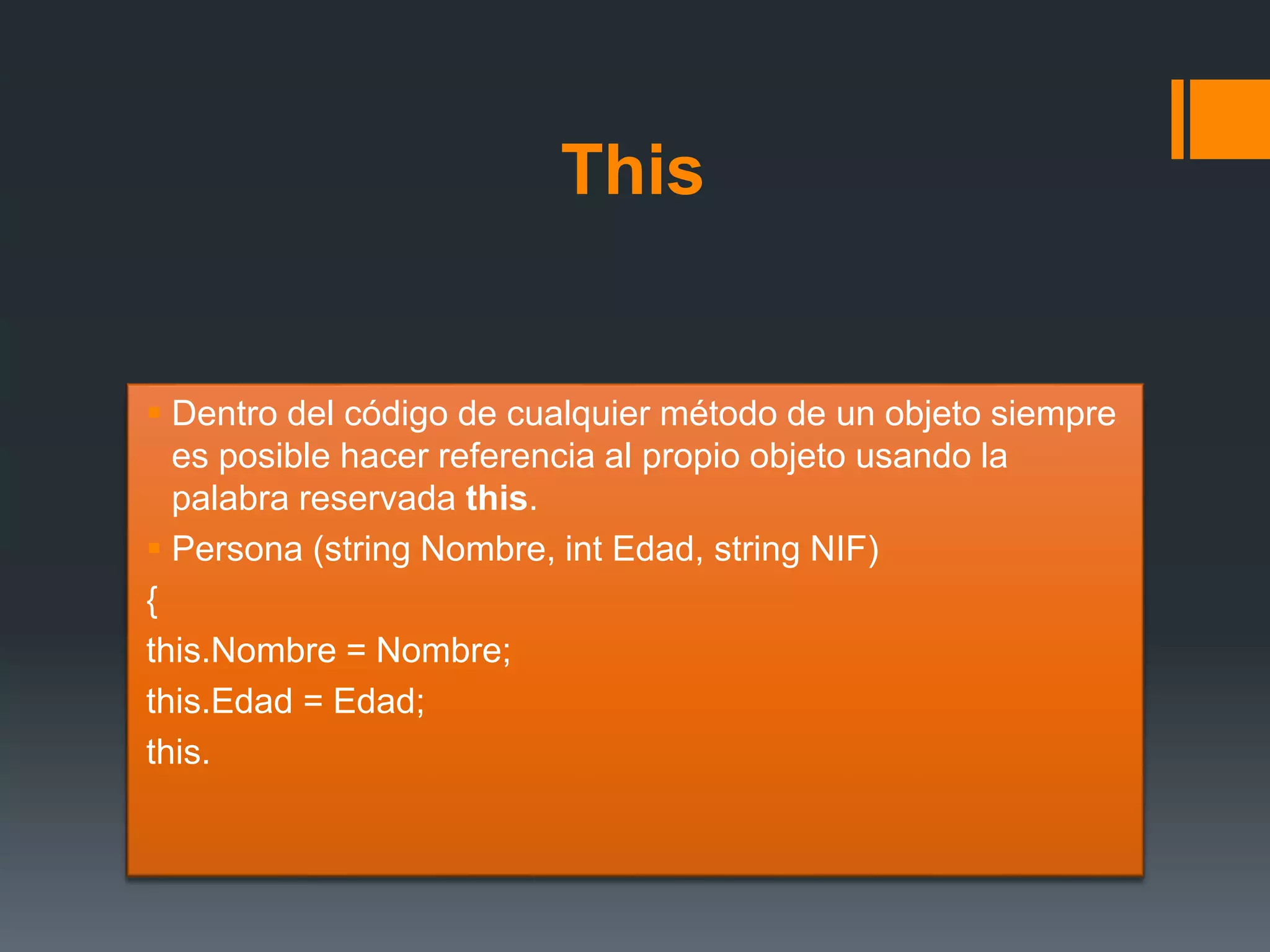 This
 Dentro del código de cualquier método de un objeto siempre
es posible hacer referencia al propio objeto usando la
palabra reservada this.
 Persona (string Nombre, int Edad, string NIF)
{
this.Nombre = Nombre;
this.Edad = Edad;
this.
 