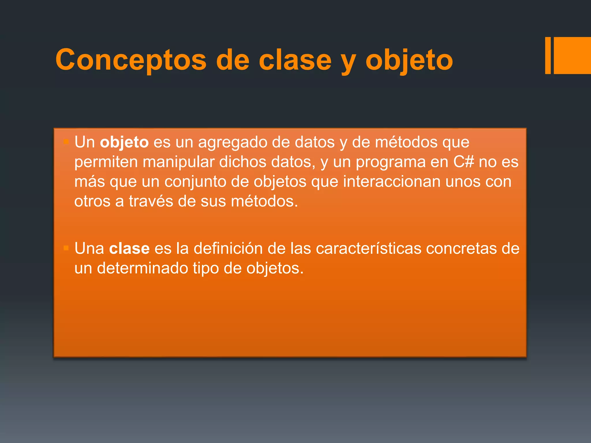 Conceptos de clase y objeto
 Un objeto es un agregado de datos y de métodos que
permiten manipular dichos datos, y un programa en C# no es
más que un conjunto de objetos que interaccionan unos con
otros a través de sus métodos.
 Una clase es la definición de las características concretas de
un determinado tipo de objetos.
 