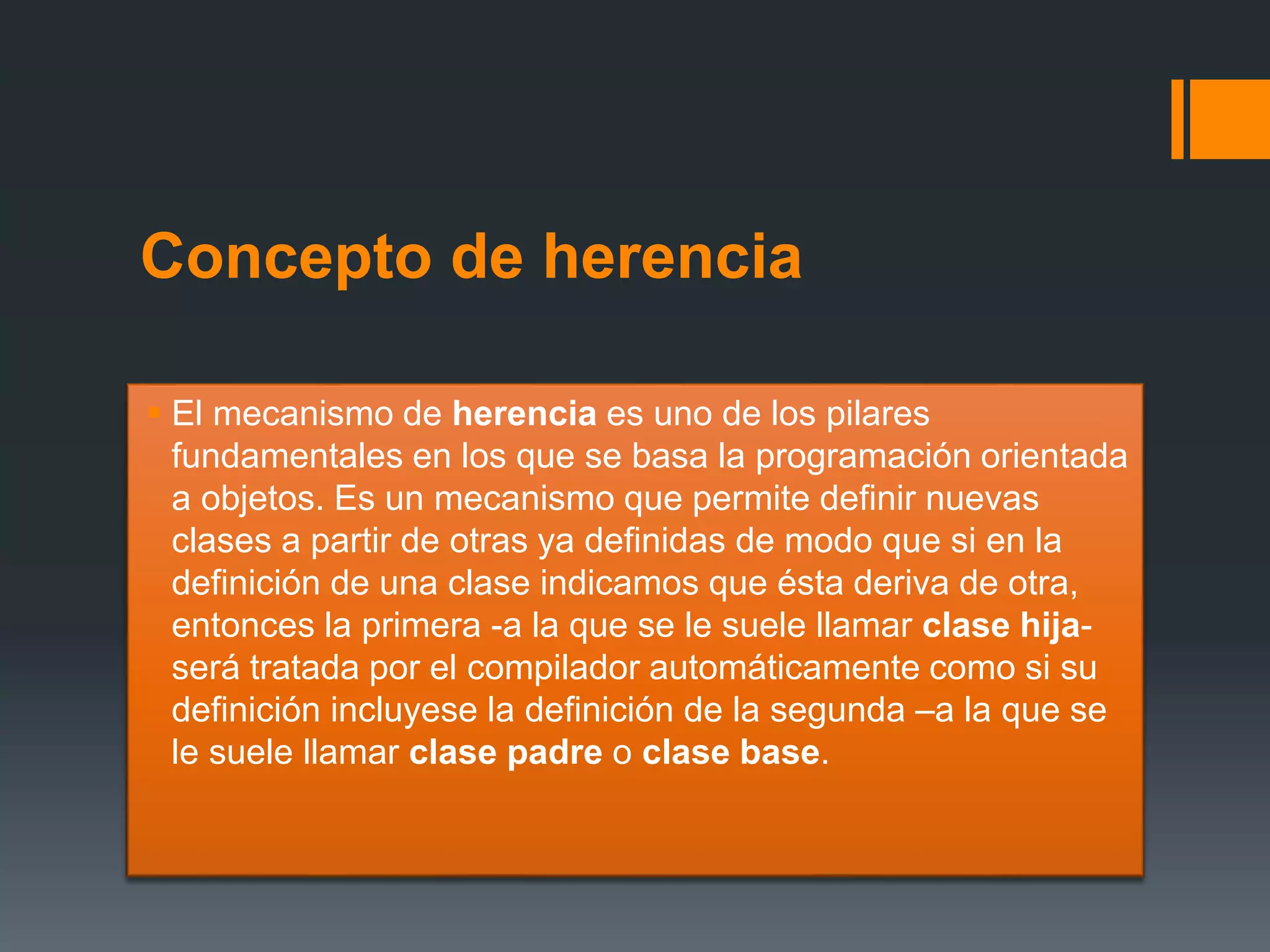 Concepto de herencia
 El mecanismo de herencia es uno de los pilares
fundamentales en los que se basa la programación orientada
a objetos. Es un mecanismo que permite definir nuevas
clases a partir de otras ya definidas de modo que si en la
definición de una clase indicamos que ésta deriva de otra,
entonces la primera -a la que se le suele llamar clase hija-
será tratada por el compilador automáticamente como si su
definición incluyese la definición de la segunda –a la que se
le suele llamar clase padre o clase base.
 