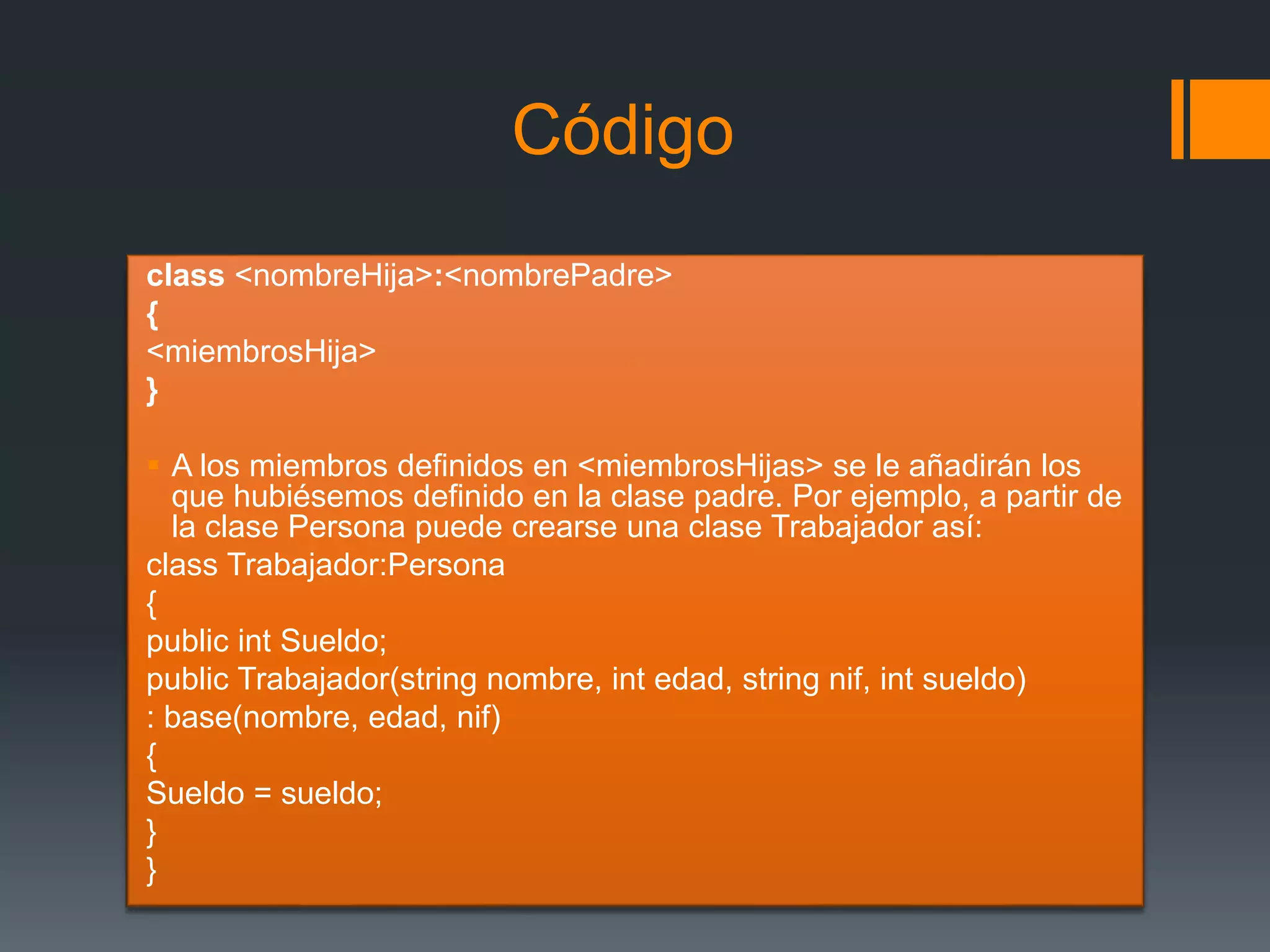 Código
class <nombreHija>:<nombrePadre>
{
<miembrosHija>
}
 A los miembros definidos en <miembrosHijas> se le añadirán los
que hubiésemos definido en la clase padre. Por ejemplo, a partir de
la clase Persona puede crearse una clase Trabajador así:
class Trabajador:Persona
{
public int Sueldo;
public Trabajador(string nombre, int edad, string nif, int sueldo)
: base(nombre, edad, nif)
{
Sueldo = sueldo;
}
}
 