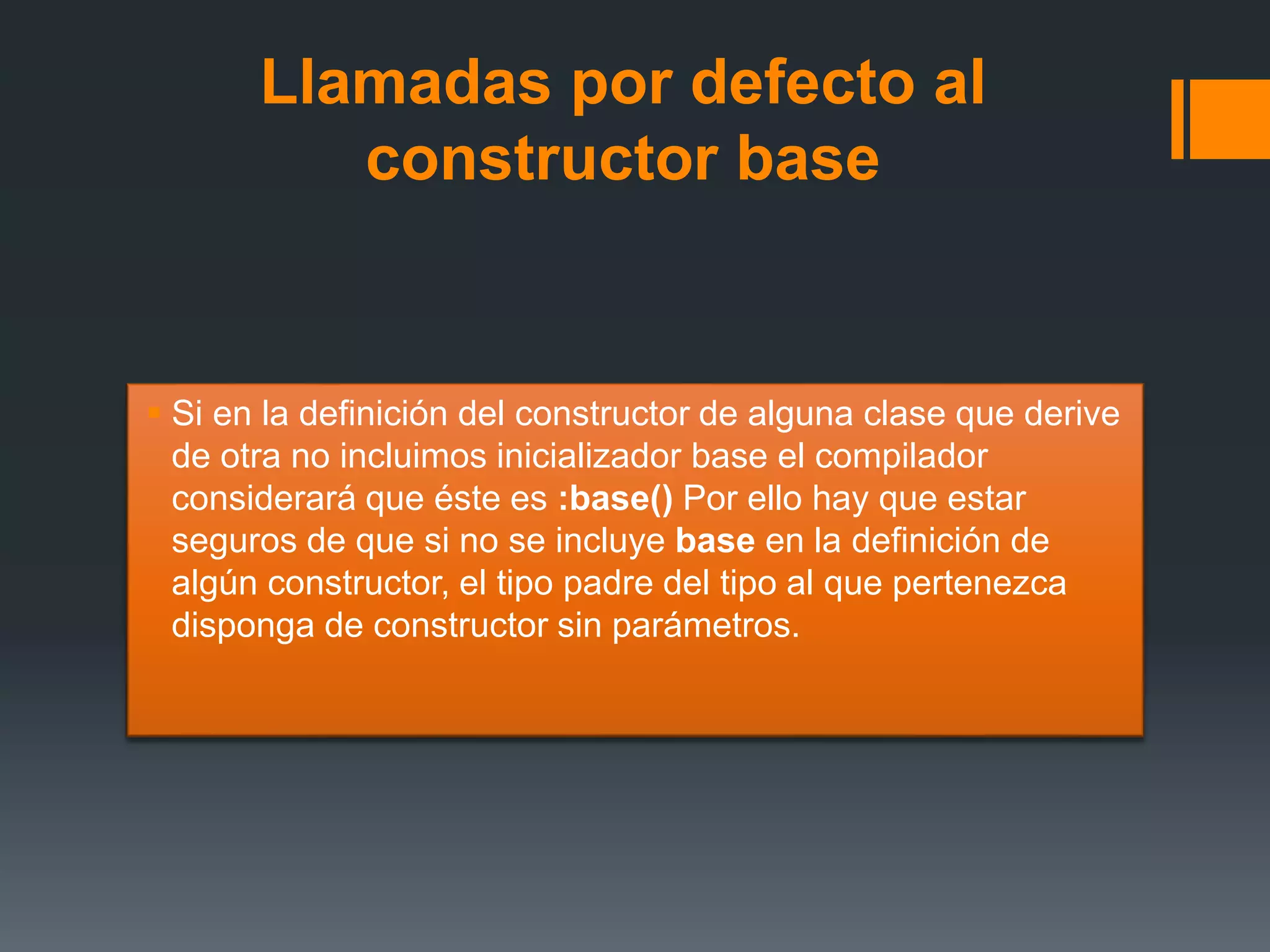 Llamadas por defecto al
constructor base
 Si en la definición del constructor de alguna clase que derive
de otra no incluimos inicializador base el compilador
considerará que éste es :base() Por ello hay que estar
seguros de que si no se incluye base en la definición de
algún constructor, el tipo padre del tipo al que pertenezca
disponga de constructor sin parámetros.
 