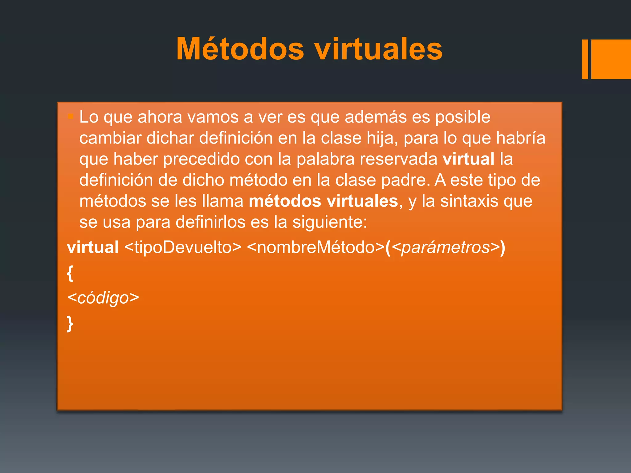 Métodos virtuales
 Lo que ahora vamos a ver es que además es posible
cambiar dichar definición en la clase hija, para lo que habría
que haber precedido con la palabra reservada virtual la
definición de dicho método en la clase padre. A este tipo de
métodos se les llama métodos virtuales, y la sintaxis que
se usa para definirlos es la siguiente:
virtual <tipoDevuelto> <nombreMétodo>(<parámetros>)
{
<código>
}
 