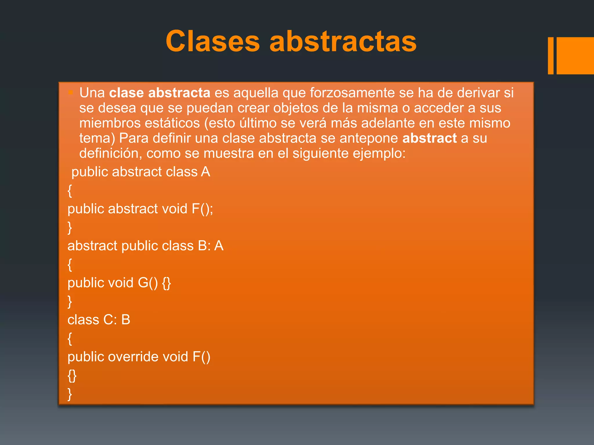 Clases abstractas
 Una clase abstracta es aquella que forzosamente se ha de derivar si
se desea que se puedan crear objetos de la misma o acceder a sus
miembros estáticos (esto último se verá más adelante en este mismo
tema) Para definir una clase abstracta se antepone abstract a su
definición, como se muestra en el siguiente ejemplo:
public abstract class A
{
public abstract void F();
}
abstract public class B: A
{
public void G() {}
}
class C: B
{
public override void F()
{}
}
 