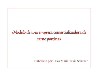 «Modelo de una empresa comercializadora de
carne porcina»
Elaborado por: Eva María Texis Sánchez
 