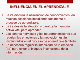 INFLUENCIA EN EL APRENDIZAJE
 La ira dificulta la asimilación de conocimientos, en
muchas ocasiones impidiendo totalmente el
proceso de aprendizaje.
 La ira desvia la atención y paraliza la memoria
activa vital para aprender.
 Los centros nerviosos y los neurotransmisores que
regulan las emociones y la motivación están
involucrados en el proceso de aprendizaje también.
 Es necesario regular la intensidad de la emoción
(ira) para evitar el bloqueo inconsciente de la
información.
 