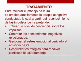 TRATAMIENTO
Para mejorar el manejo de la ira
se emplea ampliamente la terapia congnitivo-
conductual, la cual a partir del reconocimiento
de los impulsos de ira pretende:
 Crear un nivel de conciencia sobre los
impulsos.
 Controlar los pensamientos negativos
relacionados.
 Gestionar el estrés emocional derivado al
episodio de ira.
 Desarrollar estrategias para resolver
conflictos adecuadamente.
 