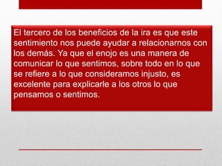 El tercero de los beneficios de la ira es que este
sentimiento nos puede ayudar a relacionarnos con
los demás. Ya que el enojo es una manera de
comunicar lo que sentimos, sobre todo en lo que
se refiere a lo que consideramos injusto, es
excelente para explicarle a los otros lo que
pensamos o sentimos.
 