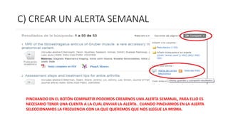 C) CREAR UN ALERTA SEMANAL
PINCHANDO EN EL BOTÓN COMPARTIR PODEMOS CREARNOS UNA ALERTA SEMANAL, PARA ELLO ES
NECESARIO TENER UNA CUENTA A LA CUAL ENVIAR LA ALERTA. CUANDO PINCHAMOS EN LA ALERTA
SELECCIONAMOS LA FRECUENCIA CON LA QUE QUEREMOS QUE NOS LLEGUE LA MISMA.
 