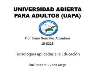 UNIVERSIDAD ABIERTA
PARA ADULTOS (UAPA)
Flor Elena González Alcántara
15-5228
Tecnologías aplicadas a la Educación
Facilitadora: Juana Jorge
 
