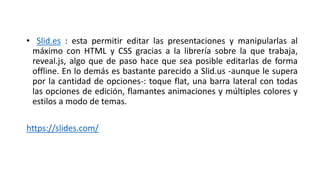 • Slid.es : esta permitir editar las presentaciones y manipularlas al
máximo con HTML y CSS gracias a la librería sobre la que trabaja,
reveal.js, algo que de paso hace que sea posible editarlas de forma
offline. En lo demás es bastante parecido a Slid.us -aunque le supera
por la cantidad de opciones-: toque flat, una barra lateral con todas
las opciones de edición, flamantes animaciones y múltiples colores y
estilos a modo de temas.
https://slides.com/
 