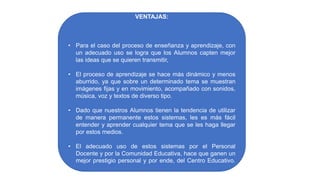 VENTAJAS:
• Para el caso del proceso de enseñanza y aprendizaje, con
un adecuado uso se logra que los Alumnos capten mejor
las ideas que se quieren transmitir,
• El proceso de aprendizaje se hace más dinámico y menos
aburrido, ya que sobre un determinado tema se muestran
imágenes fijas y en movimiento, acompañado con sonidos,
música, voz y textos de diverso tipo.
• Dado que nuestros Alumnos tienen la tendencia de utilizar
de manera permanente estos sistemas, les es más fácil
entender y aprender cualquier tema que se les haga llegar
por estos medios.
• El adecuado uso de estos sistemas por el Personal
Docente y por la Comunidad Educativa, hace que ganen un
mejor prestigio personal y por ende, del Centro Educativo.
 