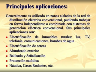 Principales aplicaciones:
Generalmente es utilizado en zonas aisladas de la red de
distribución eléctrica convencional, pudiendo trabajar
en forma independiente o combinada con sistemas de
generación eléctrica convencional. Sus principales
aplicaciones son:
 Electrificación de inmuebles rurales: luz, TV,
telefonía, comunicaciones, bombas de agua
 Electrificación de cercas
 Alumbrado exterior
 Balizado y Señalización
 Protección catódica
 Náutica, Casas Rodantes, etc.
 