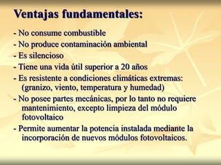 Ventajas fundamentales:
- No consume combustible
- No produce contaminación ambiental
- Es silencioso
- Tiene una vida útil superior a 20 años
- Es resistente a condiciones climáticas extremas:
(granizo, viento, temperatura y humedad)
- No posee partes mecánicas, por lo tanto no requiere
mantenimiento, excepto limpieza del módulo
fotovoltaico
- Permite aumentar la potencia instalada mediante la
incorporación de nuevos módulos fotovoltaicos.
 