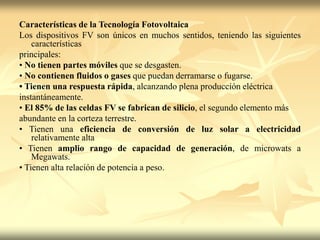 Características de la Tecnología Fotovoltaica
Los dispositivos FV son únicos en muchos sentidos, teniendo las siguientes
características
principales:
• No tienen partes móviles que se desgasten.
• No contienen fluidos o gases que puedan derramarse o fugarse.
• Tienen una respuesta rápida, alcanzando plena producción eléctrica
instantáneamente.
• El 85% de las celdas FV se fabrican de silicio, el segundo elemento más
abundante en la corteza terrestre.
• Tienen una eficiencia de conversión de luz solar a electricidad
relativamente alta
• Tienen amplio rango de capacidad de generación, de microwats a
Megawats.
• Tienen alta relación de potencia a peso.
 