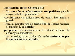 Limitaciones de los Sistemas FV:
• No son aún económicamente competitivos para la
mayoría de las aplicaciones,
especialmente en aplicaciones de escala intermedia y
grande.
• Para la manufactura de cierto tipo de celdas requiere
el manejo de sustancias
que pueden ser nocivas para el ambiente en caso de
descargas accidentales.
• Las tecnologías de producción están controladas por
los países industrializados.
 