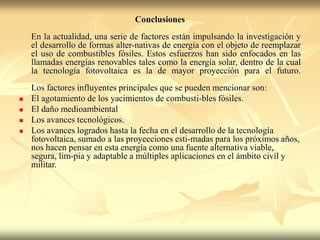 Conclusiones
En la actualidad, una serie de factores están impulsando la investigación y
el desarrollo de formas alter-nativas de energía con el objeto de reemplazar
el uso de combustibles fósiles. Estos esfuerzos han sido enfocados en las
llamadas energías renovables tales como la energía solar, dentro de la cual
la tecnología fotovoltaica es la de mayor proyección para el futuro.
Los factores influyentes principales que se pueden mencionar son:
 El agotamiento de los yacimientos de combusti-bles fósiles.
 El daño medioambiental
 Los avances tecnológicos.
 Los avances logrados hasta la fecha en el desarrollo de la tecnología
fotovoltaica, sumado a las proyecciones esti-madas para los próximos años,
nos hacen pensar en esta energía como una fuente alternativa viable,
segura, lim-pia y adaptable a múltiples aplicaciones en el ámbito civil y
militar.
 