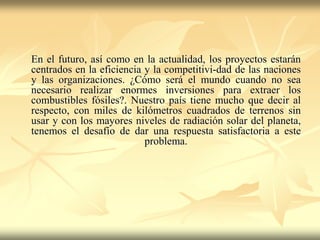 En el futuro, así como en la actualidad, los proyectos estarán
centrados en la eficiencia y la competitivi-dad de las naciones
y las organizaciones. ¿Cómo será el mundo cuando no sea
necesario realizar enormes inversiones para extraer los
combustibles fósiles?. Nuestro país tiene mucho que decir al
respecto, con miles de kilómetros cuadrados de terrenos sin
usar y con los mayores niveles de radiación solar del planeta,
tenemos el desafío de dar una respuesta satisfactoria a este
problema.
 