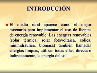  El medio rural aparece como el mejor
escenario para implementar el uso de fuentes
de energía renovable. Las energías renovables
(solar térmica, solar fotovoltaica, eólica,
minihidráulica, biomasa) también llamadas
energías limpias, utilizan todas ellas, directa o
indirectamente, la energía del sol.
INTRODUCIÓN
 