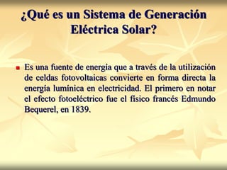 ¿Qué es un Sistema de Generación
Eléctrica Solar?
 Es una fuente de energía que a través de la utilización
de celdas fotovoltaicas convierte en forma directa la
energía lumínica en electricidad. El primero en notar
el efecto fotoeléctrico fue el físico francés Edmundo
Bequerel, en 1839.
 