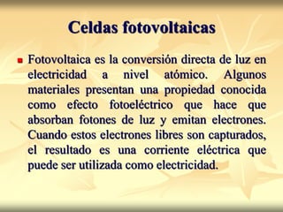 Celdas fotovoltaicas
 Fotovoltaica es la conversión directa de luz en
electricidad a nivel atómico. Algunos
materiales presentan una propiedad conocida
como efecto fotoeléctrico que hace que
absorban fotones de luz y emitan electrones.
Cuando estos electrones libres son capturados,
el resultado es una corriente eléctrica que
puede ser utilizada como electricidad.
 