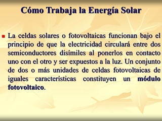 Cómo Trabaja la Energía Solar
 La celdas solares o fotovoltaicas funcionan bajo el
principio de que la electricidad circulará entre dos
semiconductores disímiles al ponerlos en contacto
uno con el otro y ser expuestos a la luz. Un conjunto
de dos o más unidades de celdas fotovoltaicas de
iguales características constituyen un módulo
fotovoltaico.
 