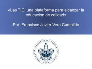 «Las TIC, una plataforma para alcanzar la
educación de calidad»
Por: Francisco Javier Vera Cumplido
 